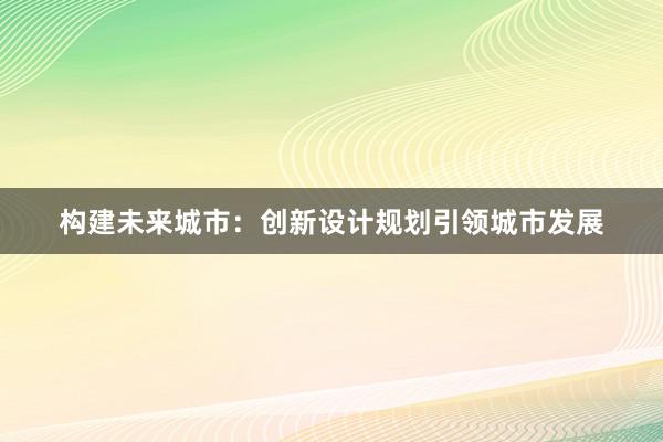 构建未来城市：创新设计规划引领城市发展