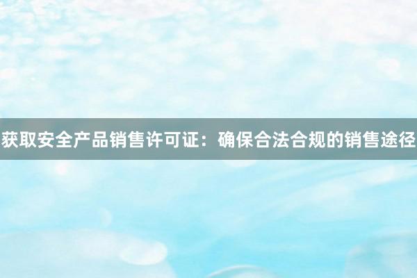 获取安全产品销售许可证：确保合法合规的销售途径